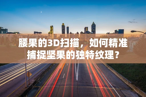 腰果的3D扫描，如何精准捕捉坚果的独特纹理？