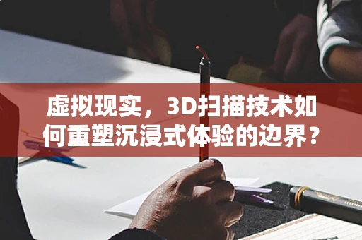 虚拟现实，3D扫描技术如何重塑沉浸式体验的边界？