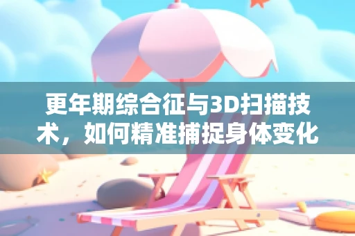 更年期综合征与3D扫描技术，如何精准捕捉身体变化？