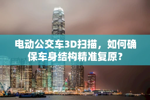 电动公交车3D扫描，如何确保车身结构精准复原？