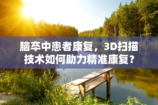 脑卒中患者康复，3D扫描技术如何助力精准康复？