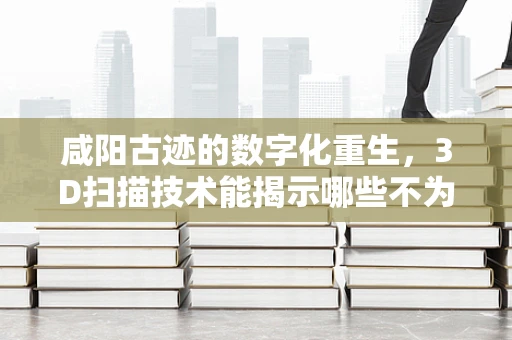 咸阳古迹的数字化重生，3D扫描技术能揭示哪些不为人知的秘密？