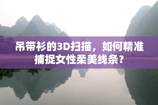 吊带衫的3D扫描，如何精准捕捉女性柔美线条？