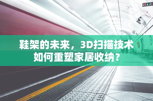 鞋架的未来，3D扫描技术如何重塑家居收纳？