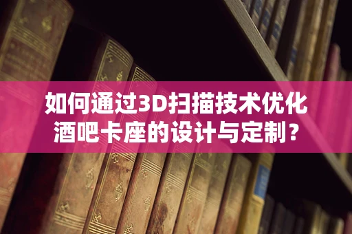 如何通过3D扫描技术优化酒吧卡座的设计与定制？