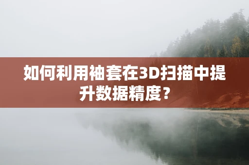 如何利用袖套在3D扫描中提升数据精度？