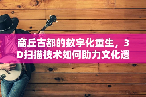 商丘古都的数字化重生，3D扫描技术如何助力文化遗产保护？