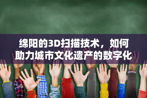 绵阳的3D扫描技术，如何助力城市文化遗产的数字化重生？