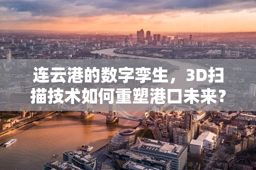 连云港的数字孪生，3D扫描技术如何重塑港口未来？