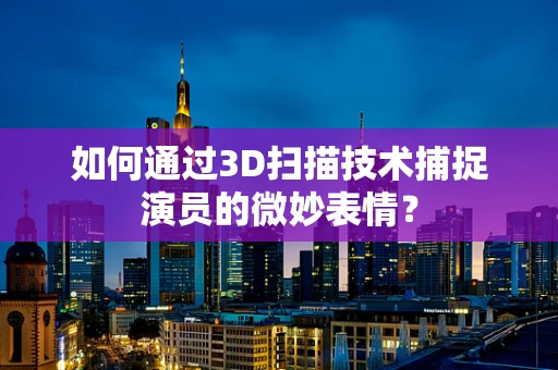 如何通过3D扫描技术捕捉演员的微妙表情？