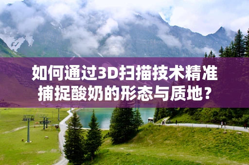 如何通过3D扫描技术精准捕捉酸奶的形态与质地？