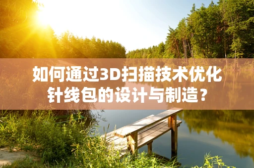 如何通过3D扫描技术优化针线包的设计与制造？
