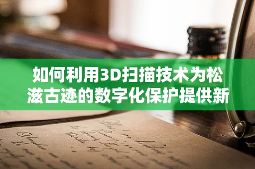 如何利用3D扫描技术为松滋古迹的数字化保护提供新思路？