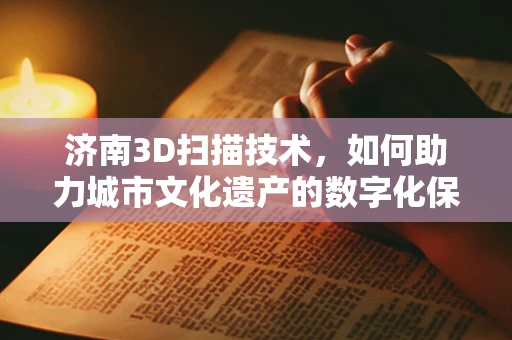济南3D扫描技术，如何助力城市文化遗产的数字化保护？