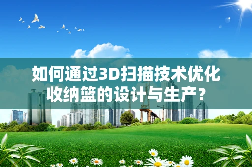 如何通过3D扫描技术优化收纳篮的设计与生产？