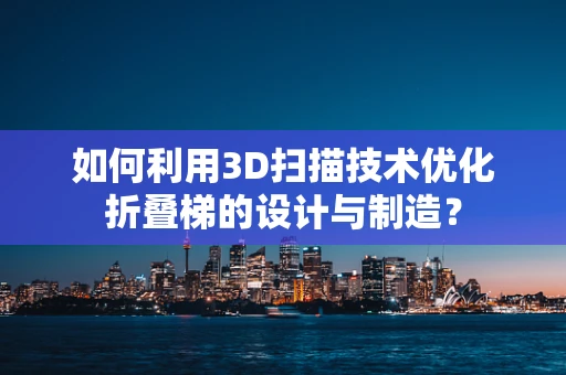 如何利用3D扫描技术优化折叠梯的设计与制造？