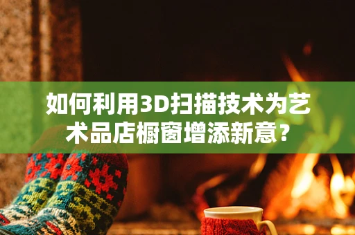 如何利用3D扫描技术为艺术品店橱窗增添新意？