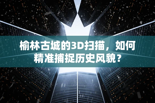 榆林古城的3D扫描，如何精准捕捉历史风貌？