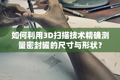 如何利用3D扫描技术精确测量密封罐的尺寸与形状？
