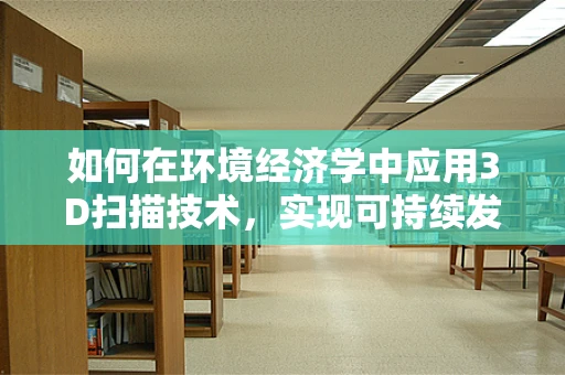 如何在环境经济学中应用3D扫描技术，实现可持续发展？