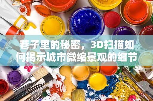 巷子里的秘密，3D扫描如何揭示城市微缩景观的细节？