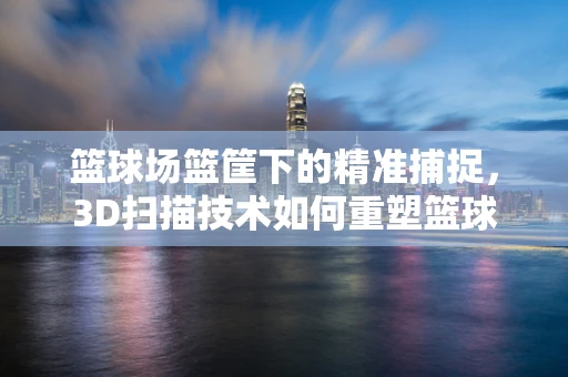 篮球场篮筐下的精准捕捉，3D扫描技术如何重塑篮球训练新体验？