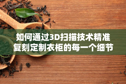 如何通过3D扫描技术精准复刻定制衣柜的每一个细节？