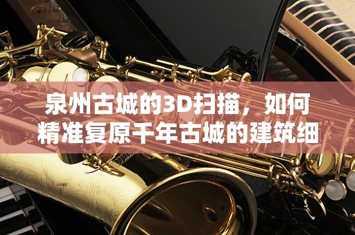 泉州古城的3D扫描，如何精准复原千年古城的建筑细节？