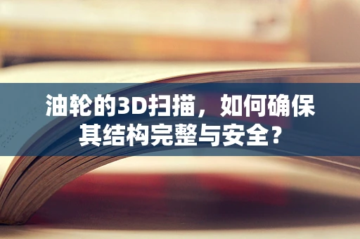 油轮的3D扫描，如何确保其结构完整与安全？