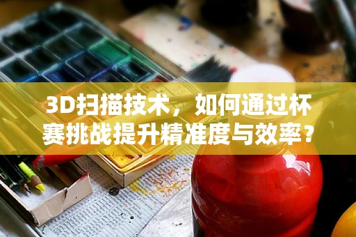 3D扫描技术，如何通过杯赛挑战提升精准度与效率？
