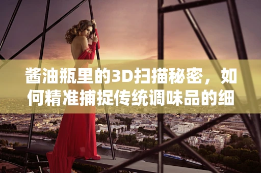 酱油瓶里的3D扫描秘密，如何精准捕捉传统调味品的细节？