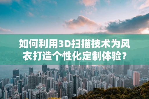 如何利用3D扫描技术为风衣打造个性化定制体验？