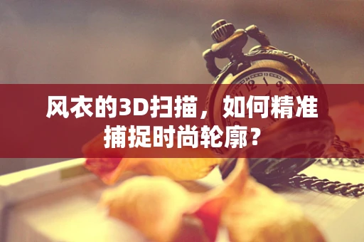 风衣的3D扫描，如何精准捕捉时尚轮廓？