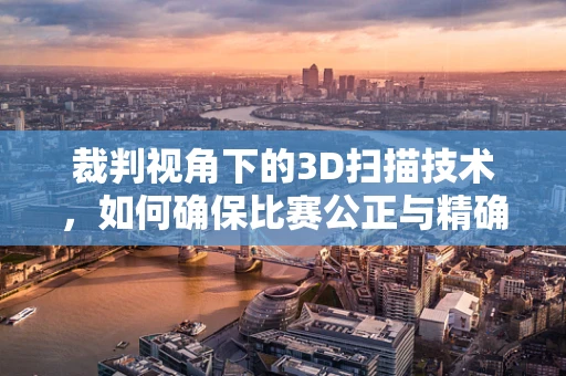 裁判视角下的3D扫描技术，如何确保比赛公正与精确？