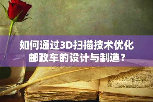 如何通过3D扫描技术优化邮政车的设计与制造？