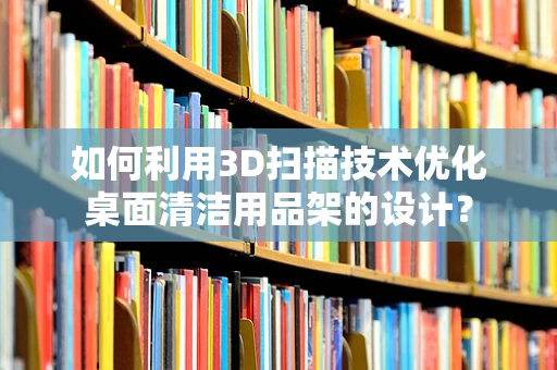 如何利用3D扫描技术优化桌面清洁用品架的设计？