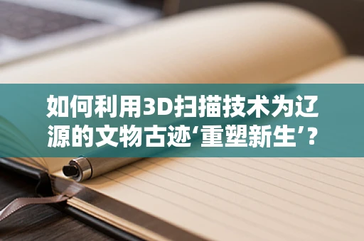 如何利用3D扫描技术为辽源的文物古迹‘重塑新生’？