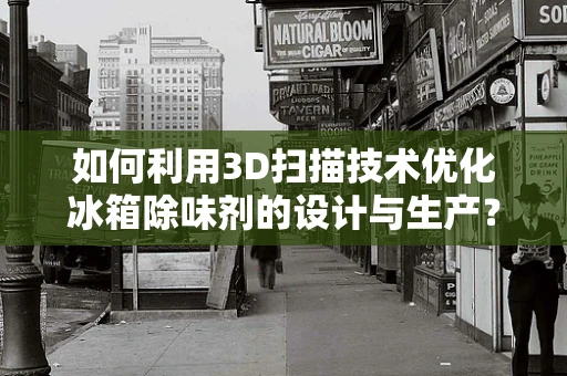 如何利用3D扫描技术优化冰箱除味剂的设计与生产？