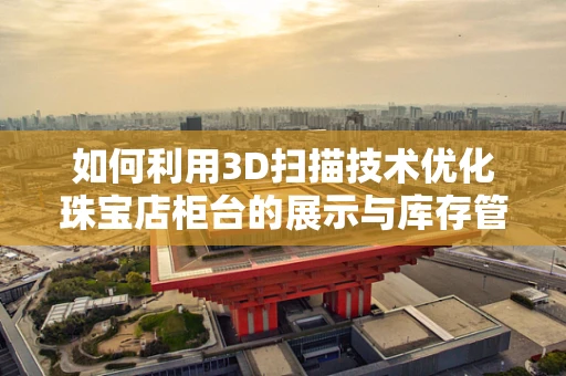 如何利用3D扫描技术优化珠宝店柜台的展示与库存管理？