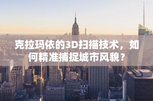 克拉玛依的3D扫描技术，如何精准捕捉城市风貌？