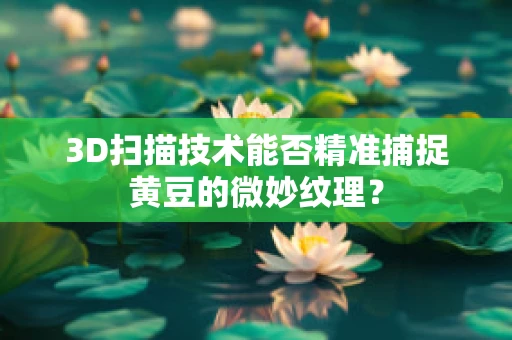 3D扫描技术能否精准捕捉黄豆的微妙纹理？