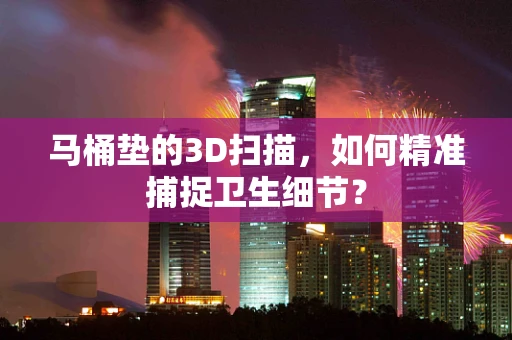 马桶垫的3D扫描，如何精准捕捉卫生细节？