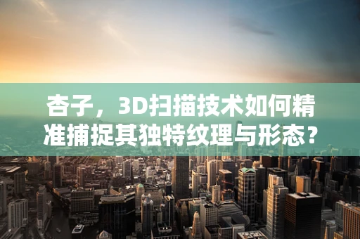 杏子，3D扫描技术如何精准捕捉其独特纹理与形态？