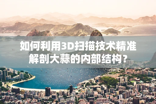 如何利用3D扫描技术精准解剖大蒜的内部结构？