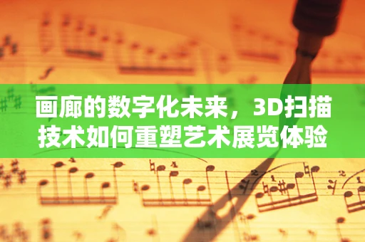 画廊的数字化未来，3D扫描技术如何重塑艺术展览体验？
