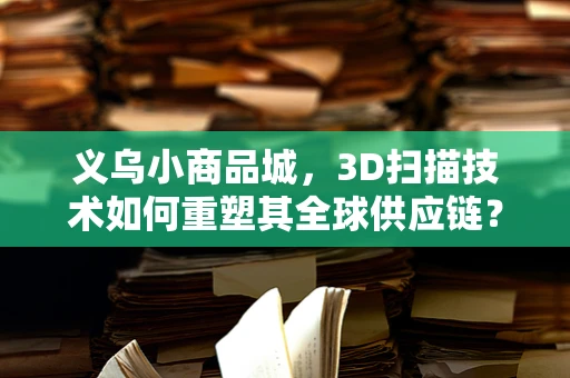 义乌小商品城，3D扫描技术如何重塑其全球供应链？