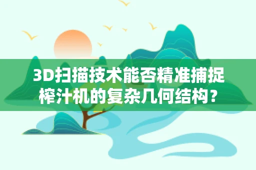 3D扫描技术能否精准捕捉榨汁机的复杂几何结构？