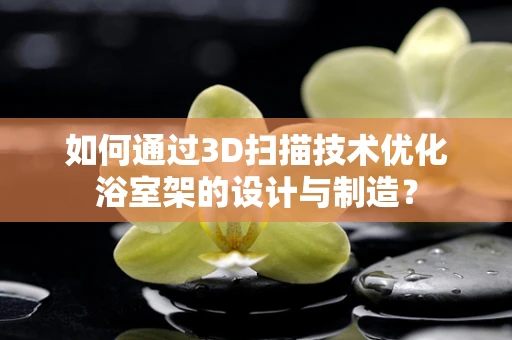 如何通过3D扫描技术优化浴室架的设计与制造？