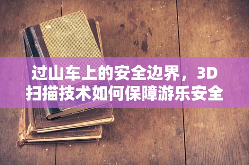 过山车上的安全边界，3D扫描技术如何保障游乐安全？