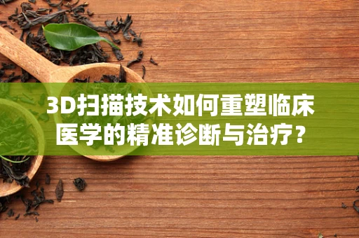 3D扫描技术如何重塑临床医学的精准诊断与治疗？